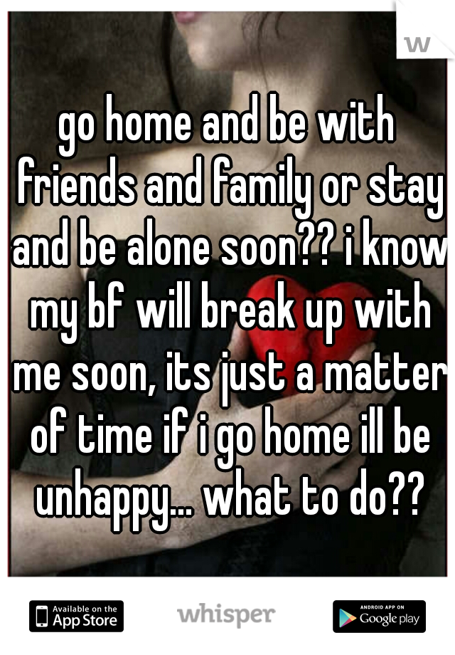 go home and be with friends and family or stay and be alone soon?? i know my bf will break up with me soon, its just a matter of time if i go home ill be unhappy... what to do??