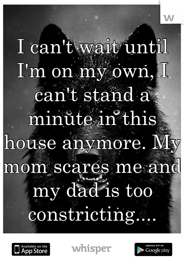 I can't wait until I'm on my own, I can't stand a minute in this house anymore. My mom scares me and my dad is too constricting....
