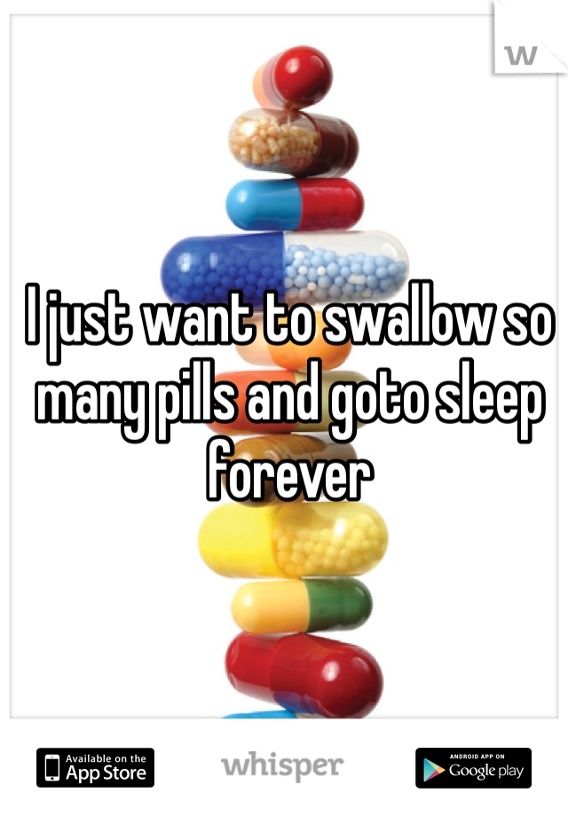 I just want to swallow so many pills and goto sleep forever 