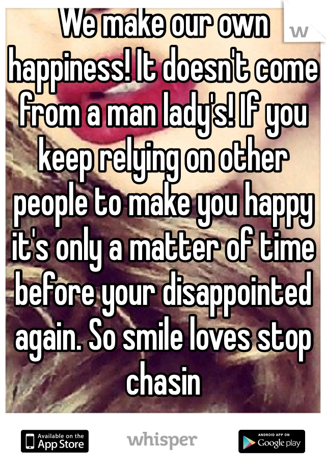 We make our own happiness! It doesn't come from a man lady's! If you keep relying on other people to make you happy it's only a matter of time before your disappointed again. So smile loves stop chasin 