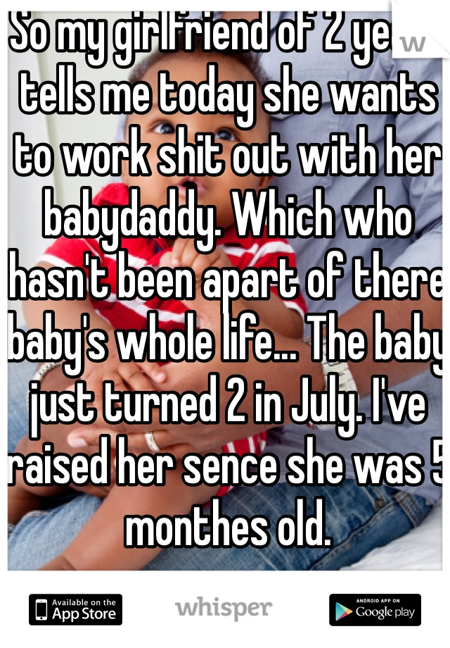 So my girlfriend of 2 years tells me today she wants to work shit out with her babydaddy. Which who hasn't been apart of there baby's whole life... The baby just turned 2 in July. I've raised her sence she was 5 monthes old. 