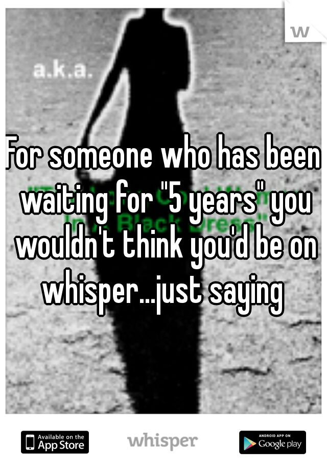 For someone who has been waiting for "5 years" you wouldn't think you'd be on whisper...just saying 