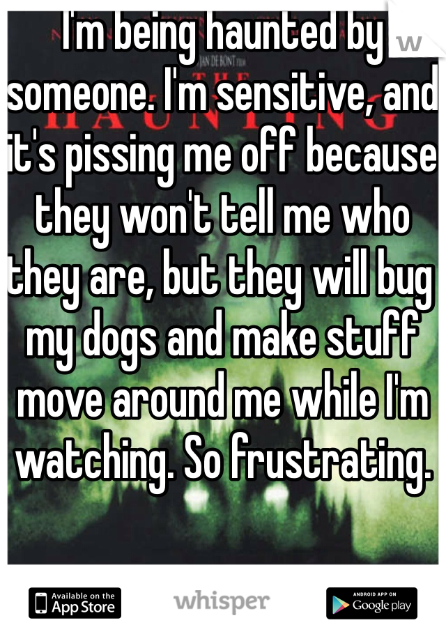 I'm being haunted by someone. I'm sensitive, and it's pissing me off because they won't tell me who they are, but they will bug my dogs and make stuff move around me while I'm watching. So frustrating.