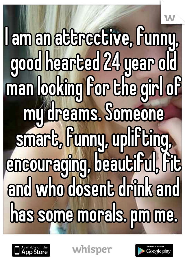 I am an attrcctive, funny, good hearted 24 year old man looking for the girl of my dreams. Someone smart, funny, uplifting, encouraging, beautiful, fit and who dosent drink and has some morals. pm me.