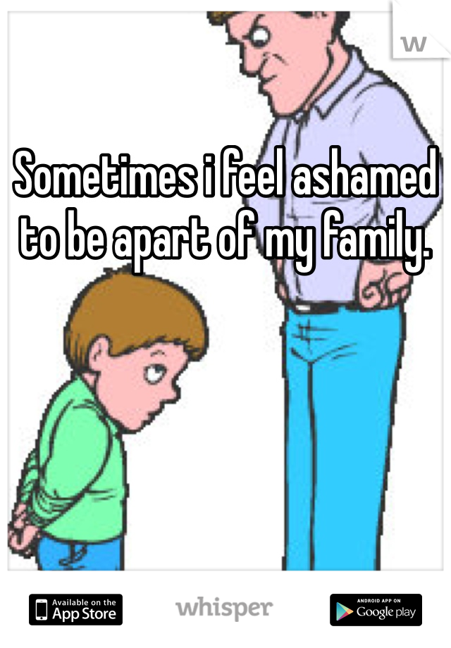 Sometimes i feel ashamed to be apart of my family. 