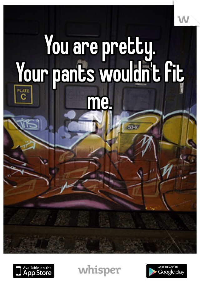 You are pretty.
Your pants wouldn't fit me.