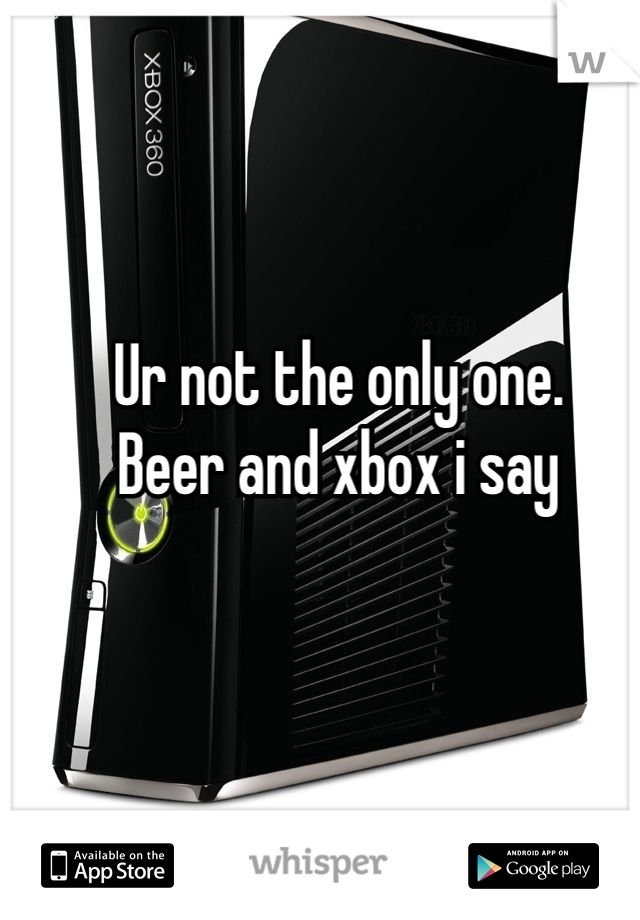 Ur not the only one. 
Beer and xbox i say