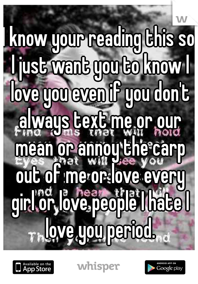 I know your reading this so I just want you to know I love you even if you don't always text me or our mean or annoy the carp out of me or love every girl or love people I hate I love you period.