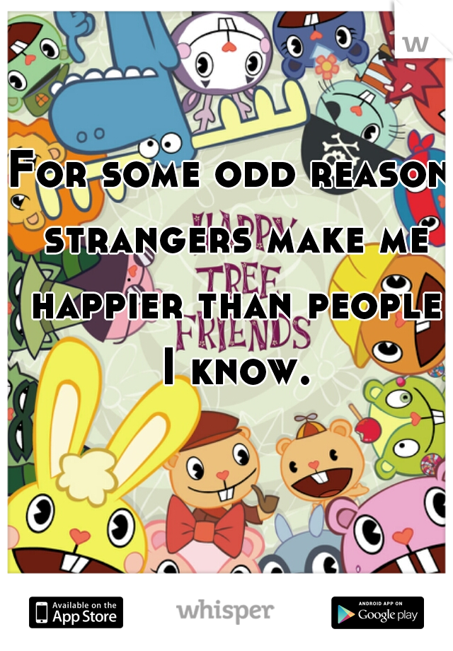 For some odd reason strangers make me happier than people I know.