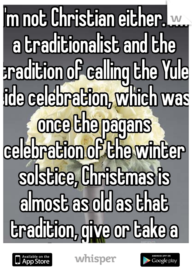 I'm not Christian either. I'm a traditionalist and the tradition of calling the Yule tide celebration, which was once the pagans celebration of the winter solstice, Christmas is almost as old as that tradition, give or take a thousand years