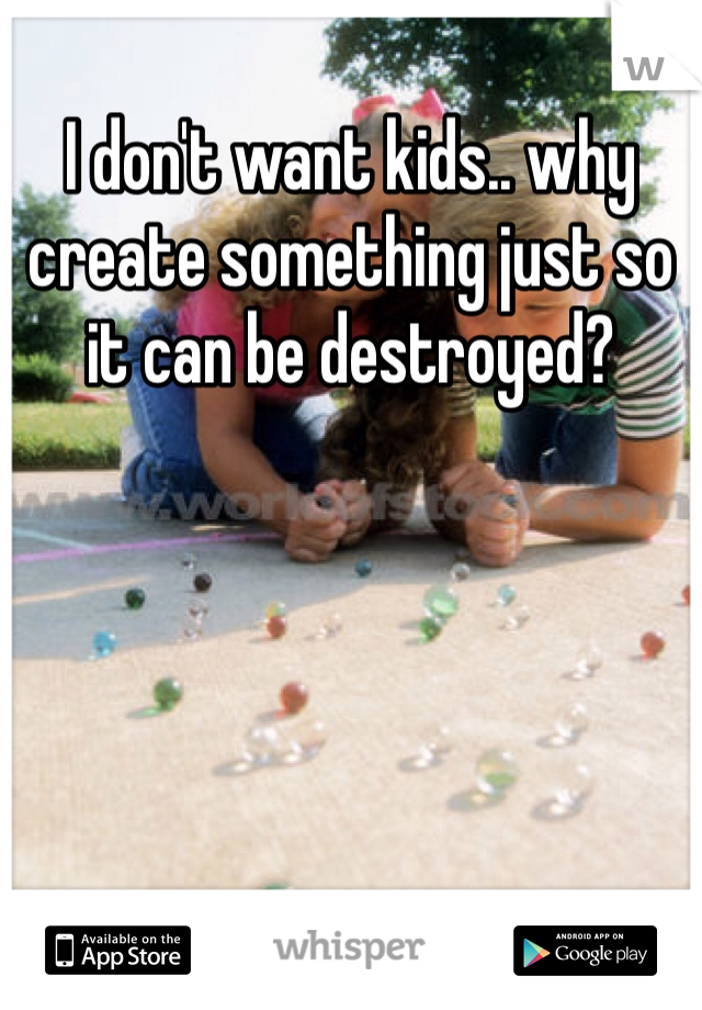 I don't want kids.. why create something just so it can be destroyed?