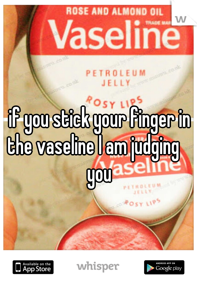 if you stick your finger in the vaseline I am judging     you 