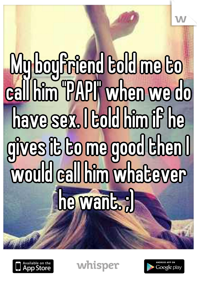 My boyfriend told me to call him "PAPI" when we do have sex. I told him if he gives it to me good then I would call him whatever he want. ;) 