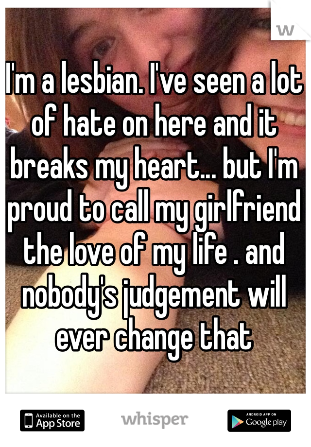 I'm a lesbian. I've seen a lot of hate on here and it breaks my heart... but I'm proud to call my girlfriend the love of my life . and nobody's judgement will ever change that 