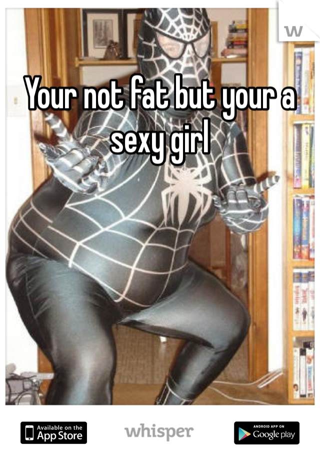 Your not fat but your a sexy girl