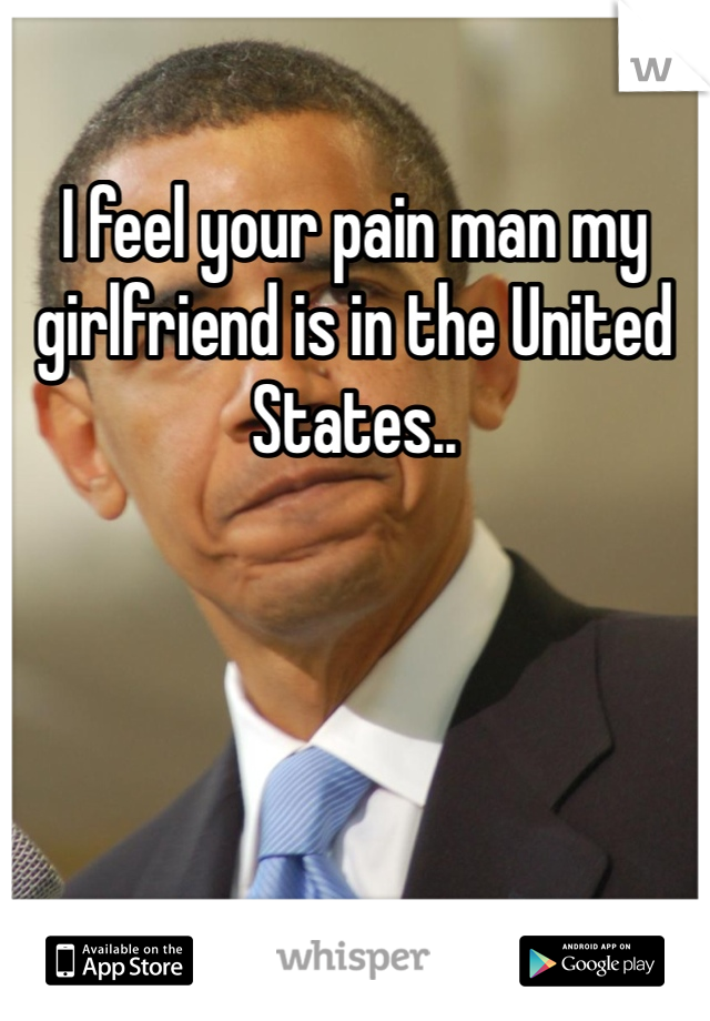I feel your pain man my girlfriend is in the United States.. 