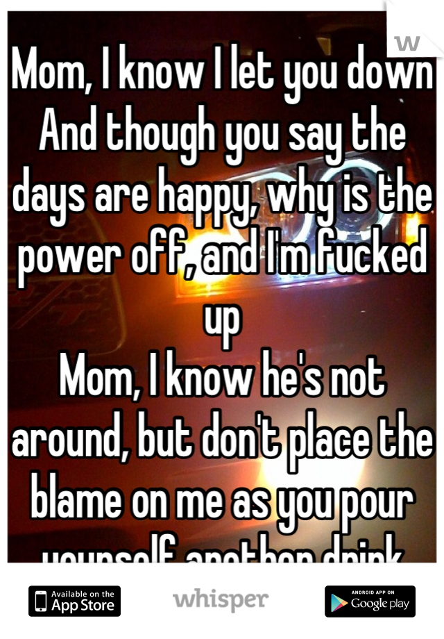 Mom, I know I let you down
And though you say the days are happy, why is the power off, and I'm fucked up
Mom, I know he's not around, but don't place the blame on me as you pour yourself another drink