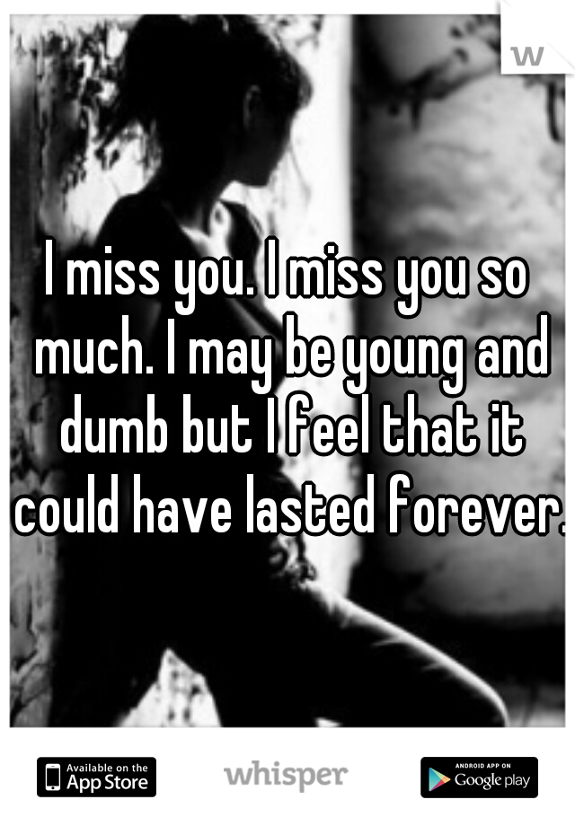 I miss you. I miss you so much. I may be young and dumb but I feel that it could have lasted forever.