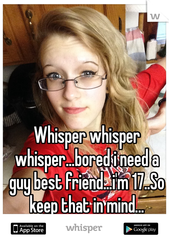 Whisper whisper whisper...bored i need a guy best friend...i'm 17..So keep that in mind...

