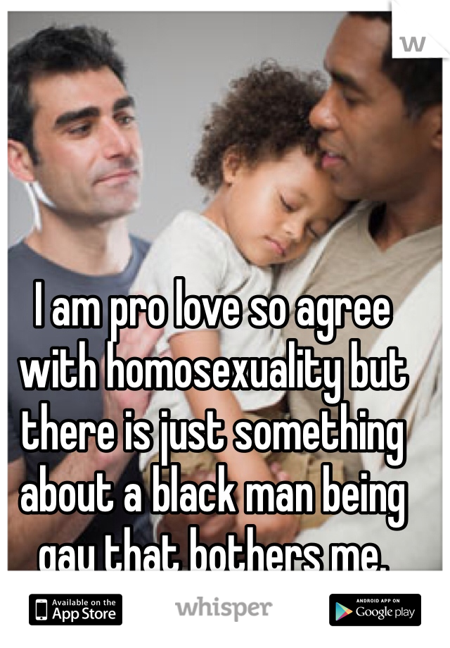 I am pro love so agree with homosexuality but there is just something about a black man being gay that bothers me.