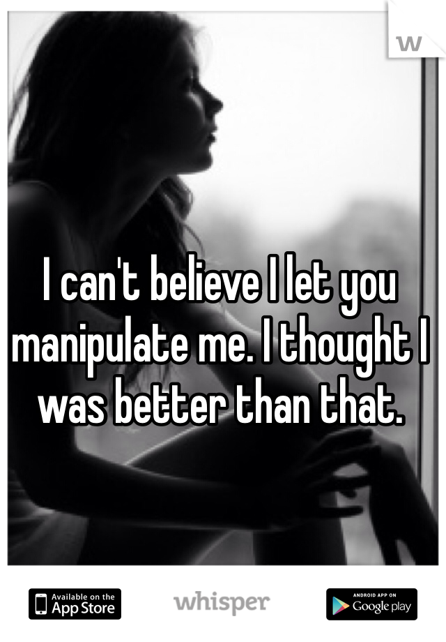 I can't believe I let you manipulate me. I thought I was better than that.