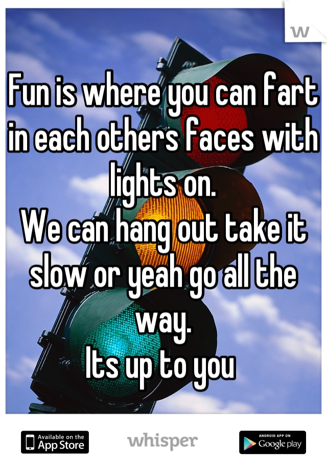 Fun is where you can fart in each others faces with lights on.
We can hang out take it slow or yeah go all the way.
Its up to you 

