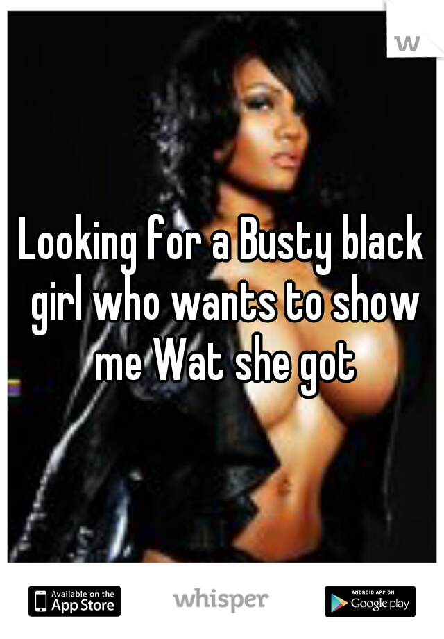 Looking for a Busty black girl who wants to show me Wat she got