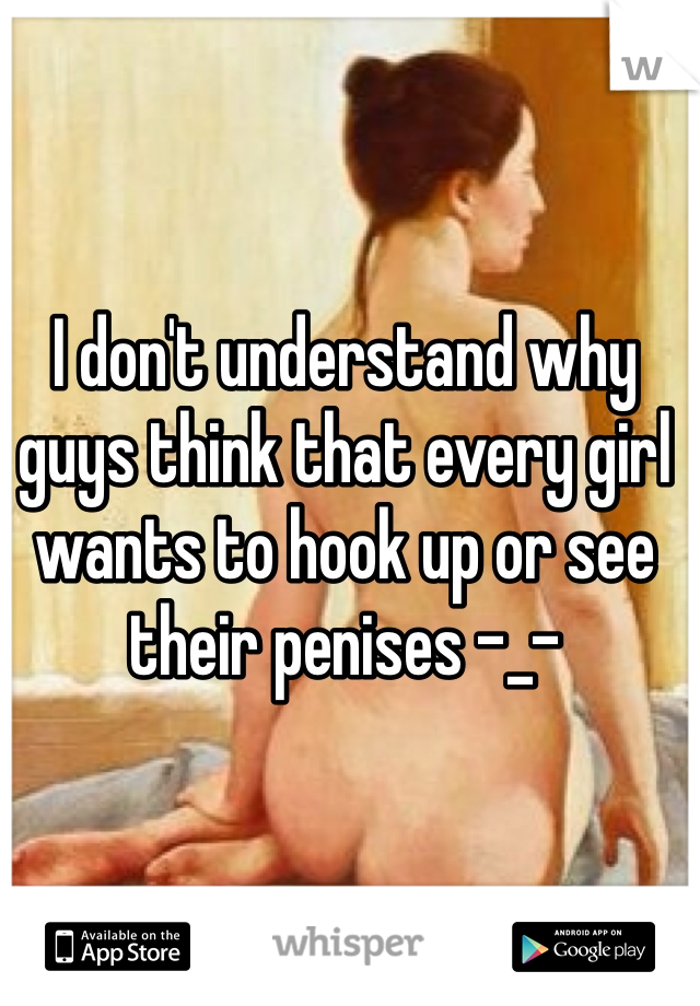 I don't understand why guys think that every girl wants to hook up or see their penises -_-