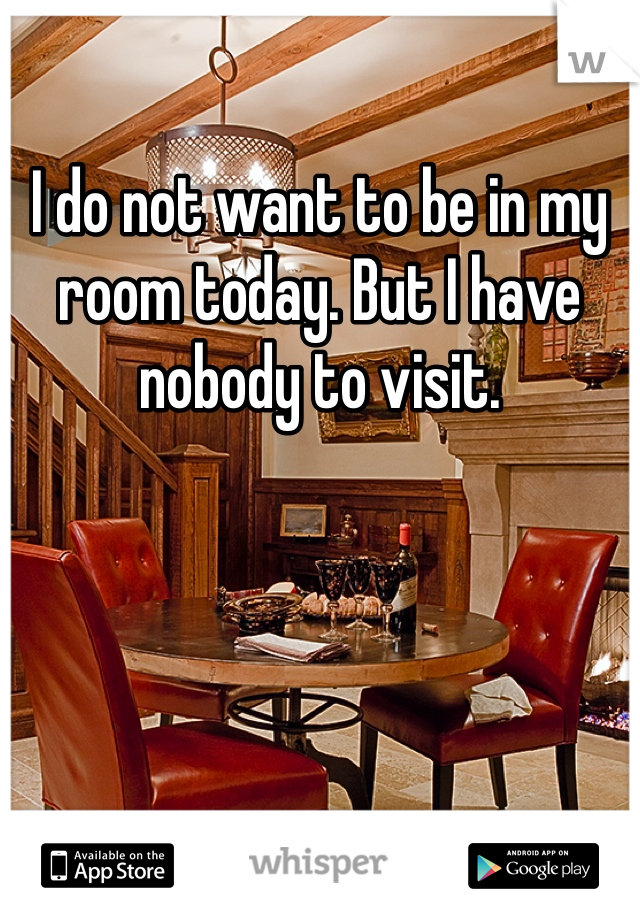 I do not want to be in my room today. But I have nobody to visit. 