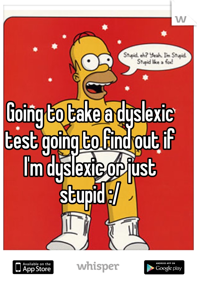 Going to take a dyslexic test going to find out if I'm dyslexic or just stupid :/ 