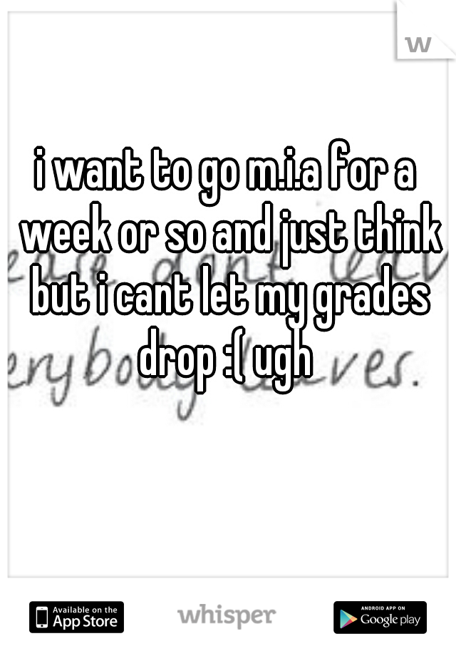 i want to go m.i.a for a week or so and just think but i cant let my grades drop :( ugh 