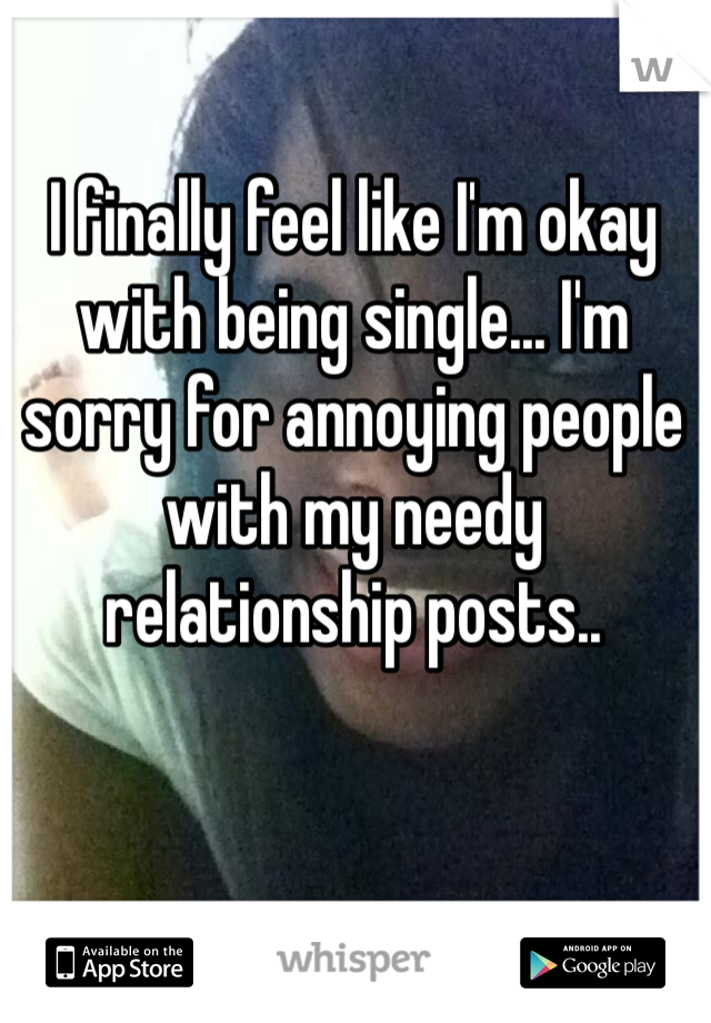 I finally feel like I'm okay with being single... I'm sorry for annoying people with my needy relationship posts.. 