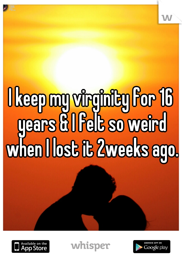 I keep my virginity for 16 years & I felt so weird when I lost it 2weeks ago.