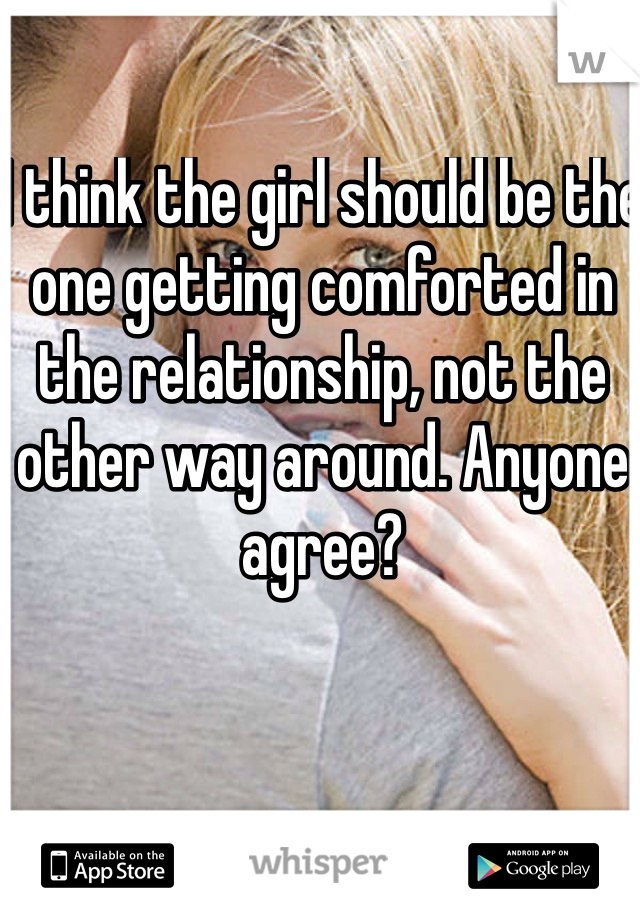 I think the girl should be the one getting comforted in the relationship, not the other way around. Anyone agree? 