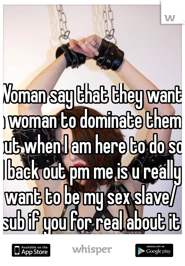Woman say that they want a woman to dominate them but when I am here to do so I back out pm me is u really want to be my sex slave/sub if you for real about it 