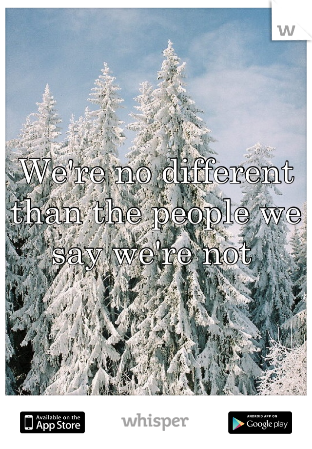 We're no different than the people we say we're not 