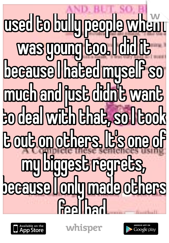 I used to bully people when I was young too. I did it because I hated myself so much and just didn't want to deal with that, so I took it out on others. It's one of my biggest regrets, because I only made others feel bad.