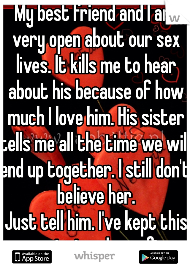 My best friend and I are very open about our sex lives. It kills me to hear about his because of how much I love him. His sister tells me all the time we will end up together. I still don't believe her. 
Just tell him. I've kept this secret since I was five. 
