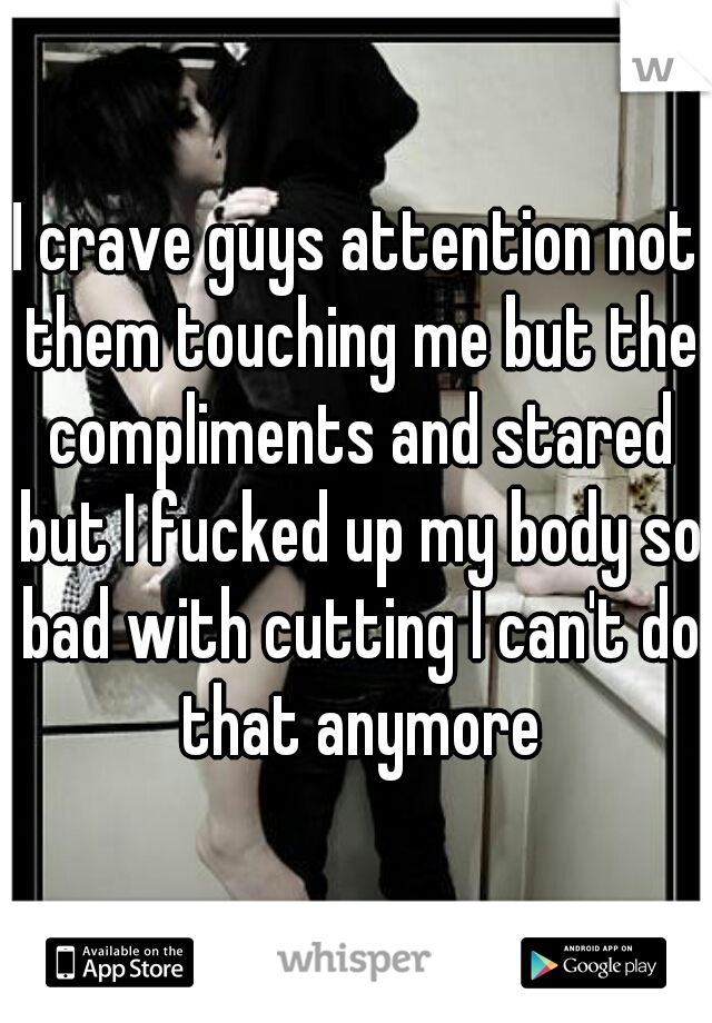 I crave guys attention not them touching me but the compliments and stared but I fucked up my body so bad with cutting I can't do that anymore