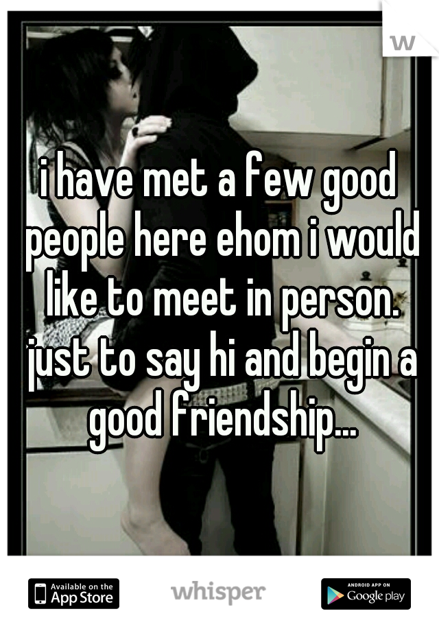 i have met a few good people here ehom i would like to meet in person. just to say hi and begin a good friendship...