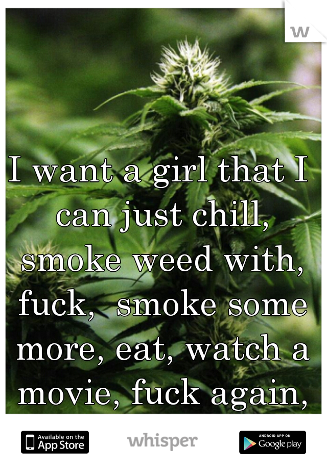 I want a girl that I can just chill, smoke weed with, fuck,  smoke some more, eat, watch a movie, fuck again, & cuddle with. 