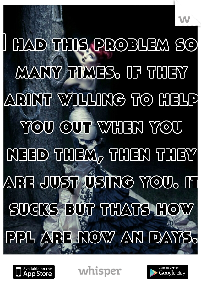 I had this problem so many times. if they arint willing to help you out when you need them, then they are just using you. it sucks but thats how ppl are now an days.