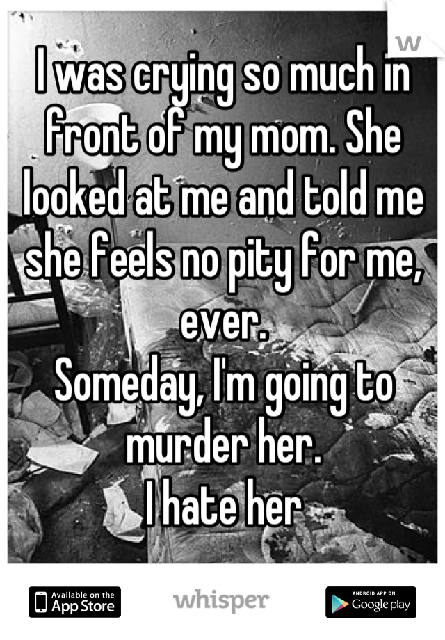 I was crying so much in front of my mom. She looked at me and told me she feels no pity for me, ever.
Someday, I'm going to murder her. 
I hate her