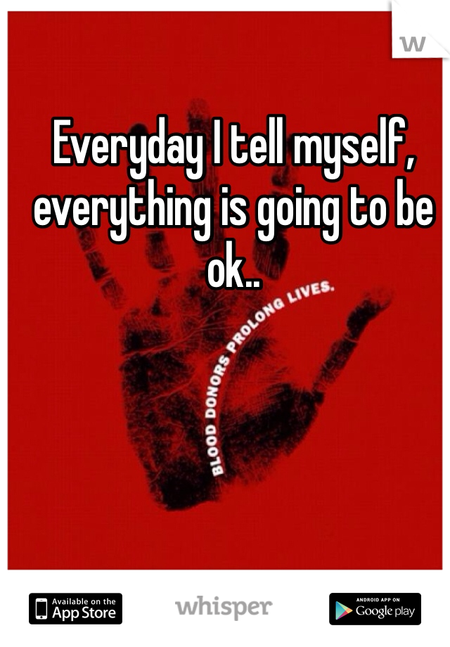 Everyday I tell myself, everything is going to be ok..