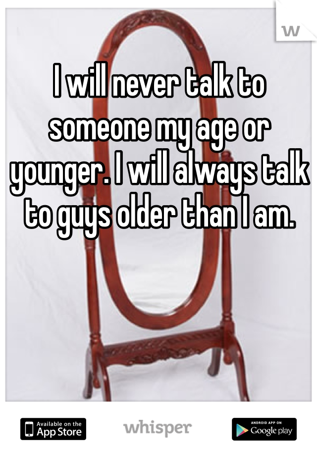 I will never talk to someone my age or younger. I will always talk to guys older than I am. 