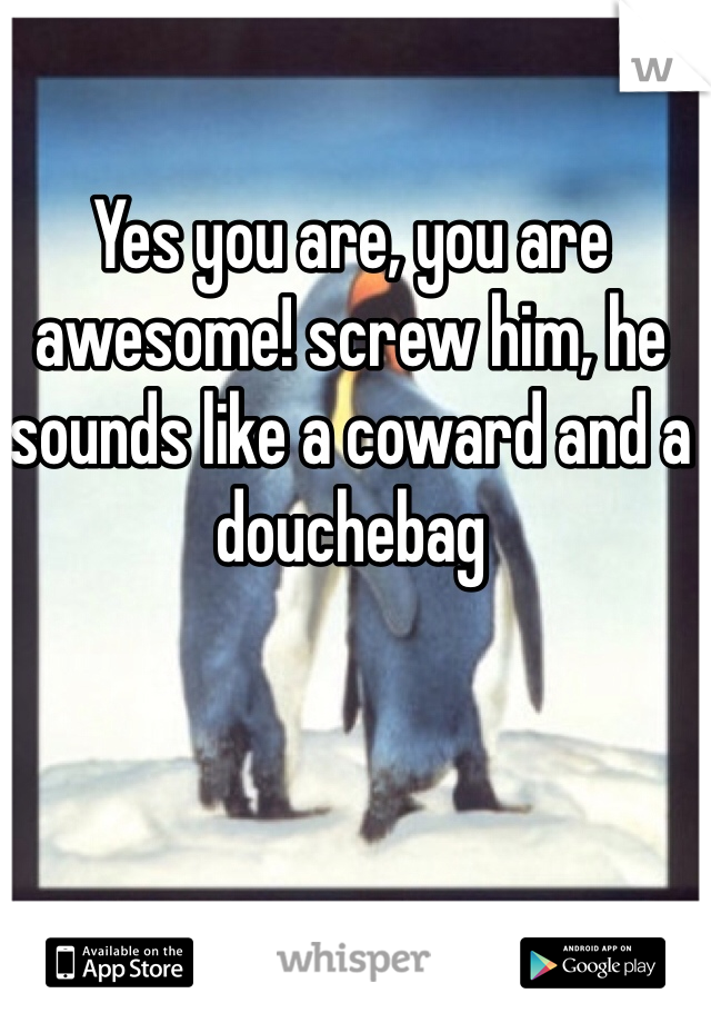 Yes you are, you are awesome! screw him, he sounds like a coward and a douchebag 