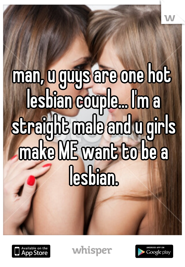 man, u guys are one hot lesbian couple... I'm a straight male and u girls make ME want to be a lesbian.