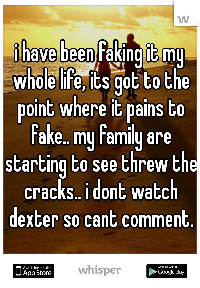 i have been faking it my whole life, its got to the point where it pains to fake.. my family are starting to see threw the cracks.. i dont watch dexter so cant comment.