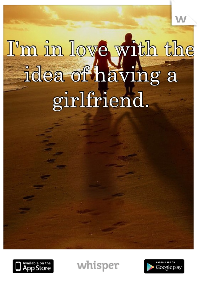 I'm in love with the idea of having a girlfriend.