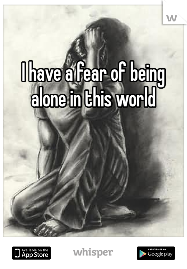 I have a fear of being alone in this world 